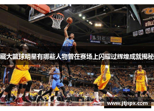 藏大篮球明星有哪些人物曾在赛场上闪耀过辉煌成就揭秘